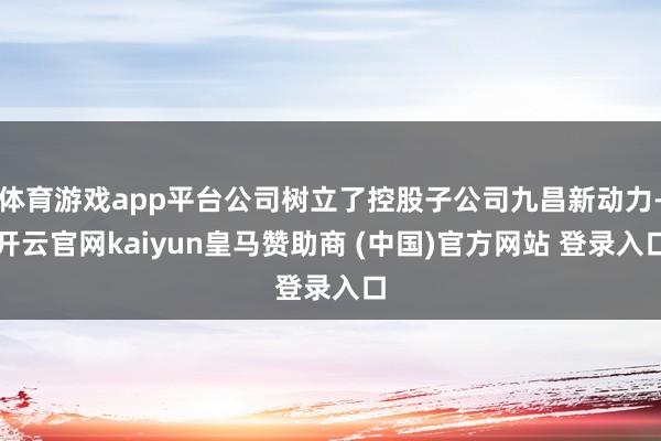 体育游戏app平台公司树立了控股子公司九昌新动力-开云官网kaiyun皇马赞助商 (中国)官方网站 登录入口