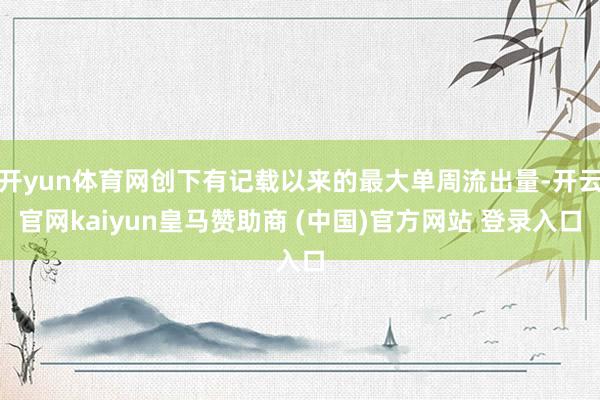 开yun体育网创下有记载以来的最大单周流出量-开云官网kaiyun皇马赞助商 (中国)官方网站 登录入口