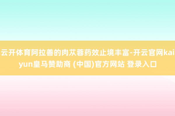 云开体育阿拉善的肉苁蓉药效止境丰富-开云官网kaiyun皇马赞助商 (中国)官方网站 登录入口