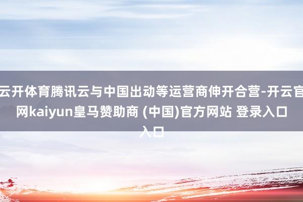 云开体育腾讯云与中国出动等运营商伸开合营-开云官网kaiyun皇马赞助商 (中国)官方网站 登录入口