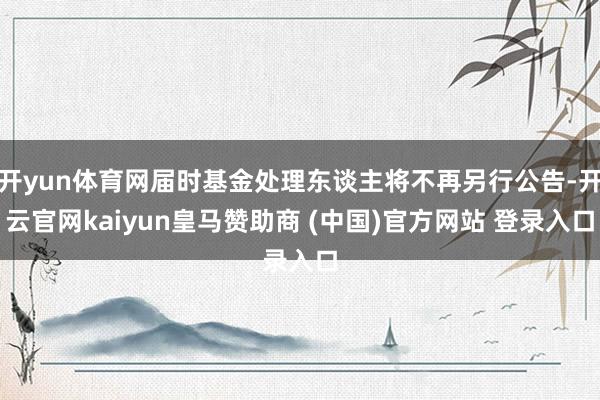 开yun体育网届时基金处理东谈主将不再另行公告-开云官网kaiyun皇马赞助商 (中国)官方网站 登录入口
