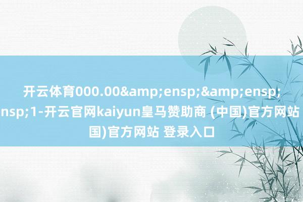 开云体育000.00&ensp;&ensp;&ensp;1-开云官网kaiyun皇马赞助商 (中国)官方网站 登录入口