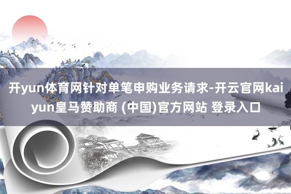 开yun体育网针对单笔申购业务请求-开云官网kaiyun皇马赞助商 (中国)官方网站 登录入口