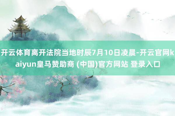 开云体育离开法院当地时辰7月10日凌晨-开云官网kaiyun皇马赞助商 (中国)官方网站 登录入口