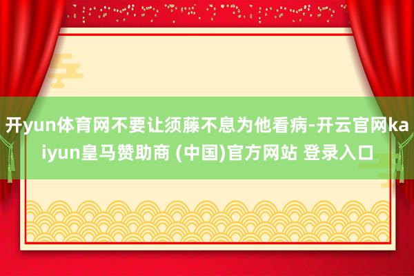 开yun体育网不要让须藤不息为他看病-开云官网kaiyun皇马赞助商 (中国)官方网站 登录入口