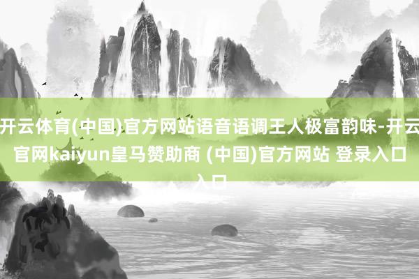 开云体育(中国)官方网站语音语调王人极富韵味-开云官网kaiyun皇马赞助商 (中国)官方网站 登录入口