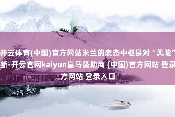 开云体育(中国)官方网站米兰的表态中枢是对“风险”的判断-开云官网kaiyun皇马赞助商 (中国)官方网站 登录入口