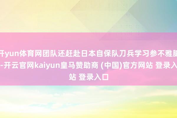 开yun体育网团队还赶赴日本自保队刀兵学习参不雅臆度-开云官网kaiyun皇马赞助商 (中国)官方网站 登录入口