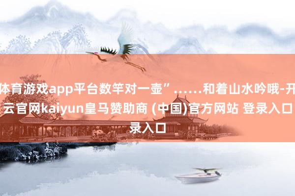 体育游戏app平台数竿对一壶”……和着山水吟哦-开云官网kaiyun皇马赞助商 (中国)官方网站 登录入口
