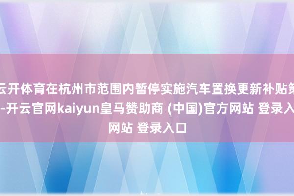 云开体育在杭州市范围内暂停实施汽车置换更新补贴策略-开云官网kaiyun皇马赞助商 (中国)官方网站 登录入口