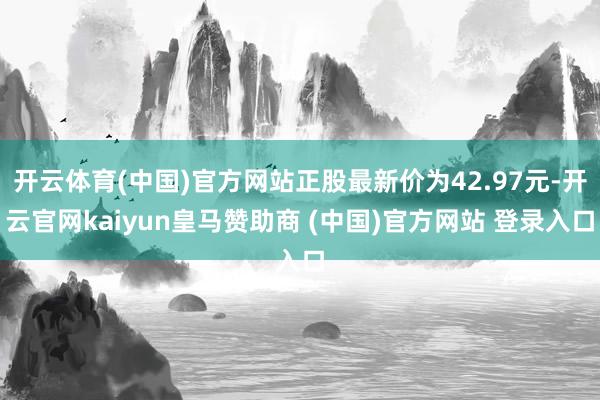 开云体育(中国)官方网站正股最新价为42.97元-开云官网kaiyun皇马赞助商 (中国)官方网站 登录入口