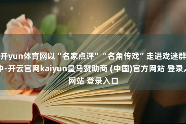 开yun体育网以“名家点评”“名角传戏”走进戏迷群体中-开云官网kaiyun皇马赞助商 (中国)官方网站 登录入口