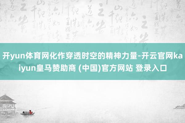 开yun体育网化作穿透时空的精神力量-开云官网kaiyun皇马赞助商 (中国)官方网站 登录入口