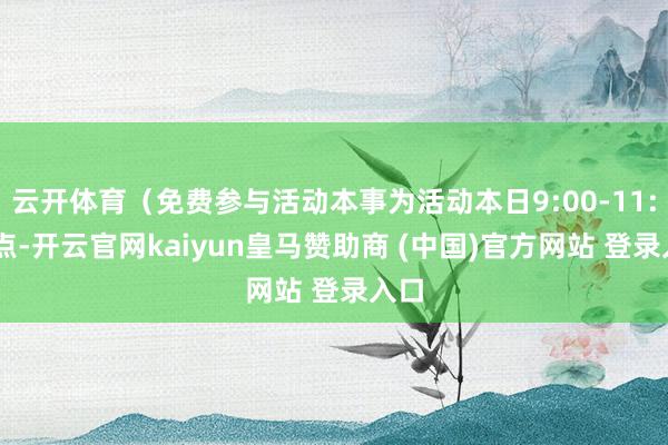 云开体育（免费参与活动本事为活动本日9:00-11:00点-开云官网kaiyun皇马赞助商 (中国)官方网站 登录入口