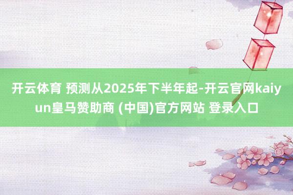 开云体育 预测从2025年下半年起-开云官网kaiyun皇马赞助商 (中国)官方网站 登录入口