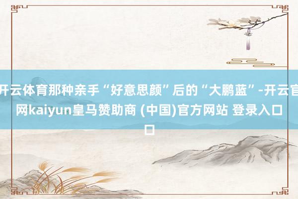 开云体育那种亲手“好意思颜”后的“大鹏蓝”-开云官网kaiyun皇马赞助商 (中国)官方网站 登录入口
