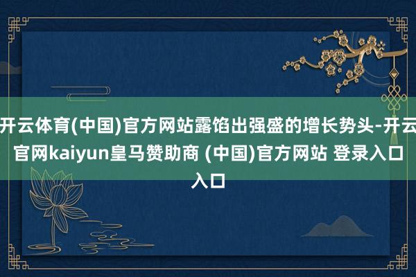 开云体育(中国)官方网站露馅出强盛的增长势头-开云官网kaiyun皇马赞助商 (中国)官方网站 登录入口