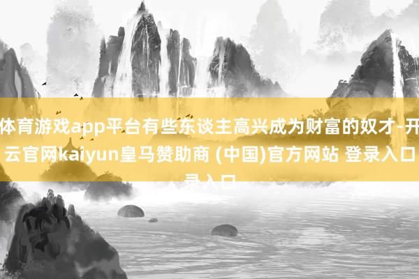 体育游戏app平台有些东谈主高兴成为财富的奴才-开云官网kaiyun皇马赞助商 (中国)官方网站 登录入口