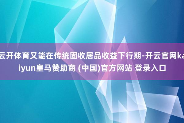 云开体育又能在传统固收居品收益下行期-开云官网kaiyun皇马赞助商 (中国)官方网站 登录入口
