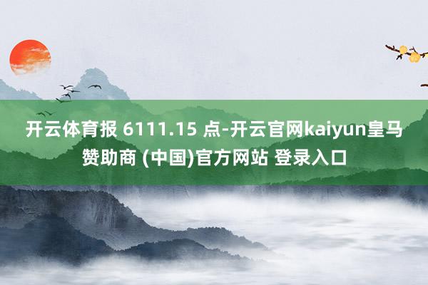 开云体育报 6111.15 点-开云官网kaiyun皇马赞助商 (中国)官方网站 登录入口
