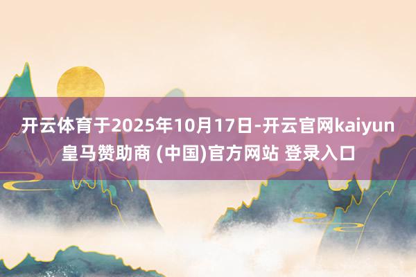 开云体育于2025年10月17日-开云官网kaiyun皇马赞助商 (中国)官方网站 登录入口