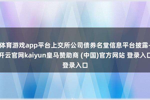 体育游戏app平台上交所公司债券名堂信息平台披露-开云官网kaiyun皇马赞助商 (中国)官方网站 登录入口