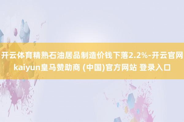 开云体育精熟石油居品制造价钱下落2.2%-开云官网kaiyun皇马赞助商 (中国)官方网站 登录入口
