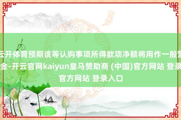 云开体育预期该等认购事项所得款项净额将用作一般营运资金-开云官网kaiyun皇马赞助商 (中国)官方网站 登录入口