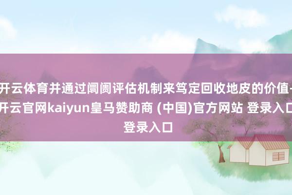 开云体育并通过阛阓评估机制来笃定回收地皮的价值-开云官网kaiyun皇马赞助商 (中国)官方网站 登录入口