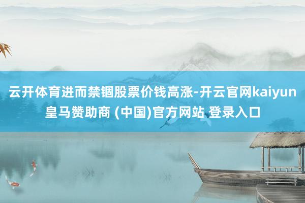 云开体育进而禁锢股票价钱高涨-开云官网kaiyun皇马赞助商 (中国)官方网站 登录入口
