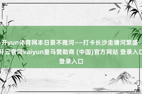 开yun体育网本日景不雅河——打卡长沙圭塘河繁盛-开云官网kaiyun皇马赞助商 (中国)官方网站 登录入口