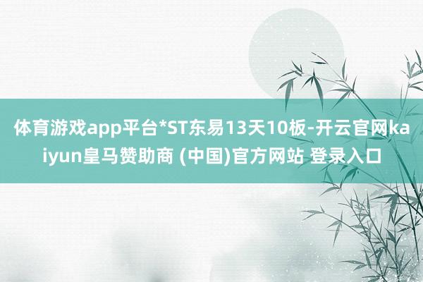 体育游戏app平台*ST东易13天10板-开云官网kaiyun皇马赞助商 (中国)官方网站 登录入口