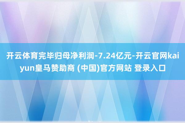 开云体育完毕归母净利润-7.24亿元-开云官网kaiyun皇马赞助商 (中国)官方网站 登录入口