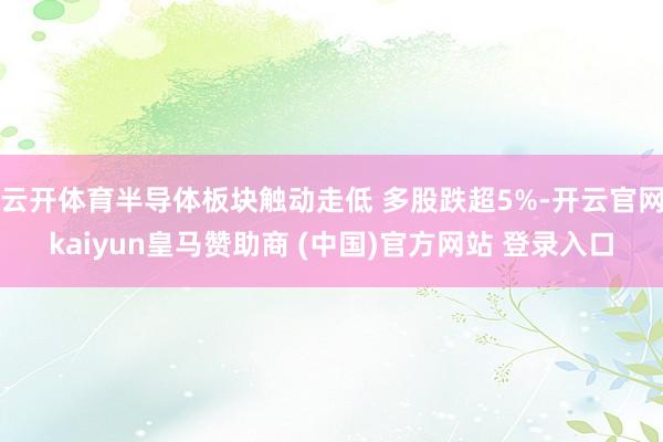 云开体育半导体板块触动走低 多股跌超5%-开云官网kaiyun皇马赞助商 (中国)官方网站 登录入口