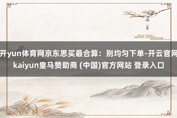 开yun体育网京东思买最合算：别均匀下单-开云官网kaiyun皇马赞助商 (中国)官方网站 登录入口