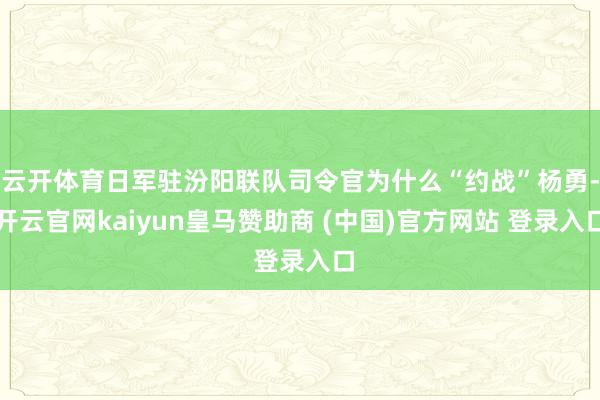云开体育日军驻汾阳联队司令官为什么“约战”杨勇-开云官网kaiyun皇马赞助商 (中国)官方网站 登录入口