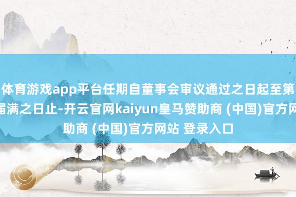 体育游戏app平台任期自董事会审议通过之日起至第九届董事会届满之日止-开云官网kaiyun皇马赞助商 (中国)官方网站 登录入口