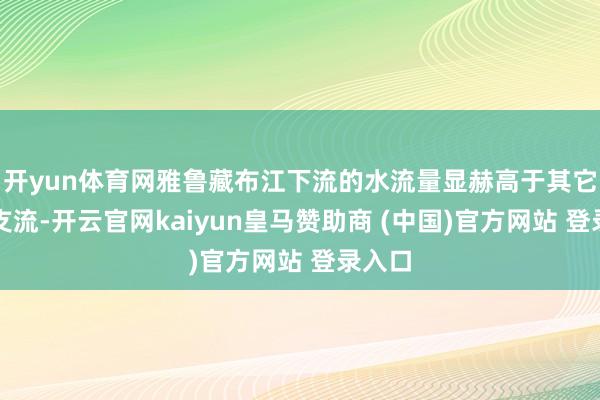 开yun体育网雅鲁藏布江下流的水流量显赫高于其它几条支流-开云官网kaiyun皇马赞助商 (中国)官方网站 登录入口