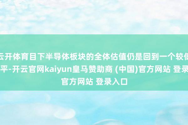 云开体育目下半导体板块的全体估值仍是回到一个较低的水平-开云官网kaiyun皇马赞助商 (中国)官方网站 登录入口