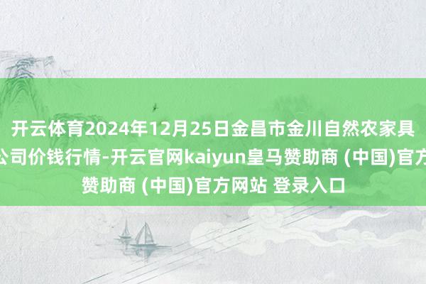 开云体育2024年12月25日金昌市金川自然农家具发展有限背负公司价钱行情-开云官网kaiyun皇马赞助商 (中国)官方网站 登录入口