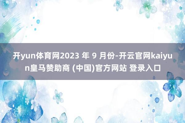 开yun体育网2023 年 9 月份-开云官网kaiyun皇马赞助商 (中国)官方网站 登录入口