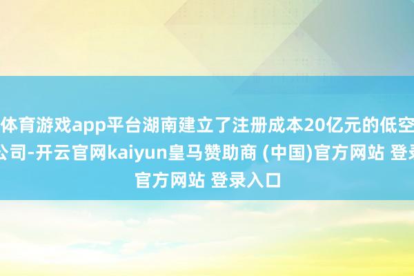 体育游戏app平台湖南建立了注册成本20亿元的低空经济公司-开云官网kaiyun皇马赞助商 (中国)官方网站 登录入口