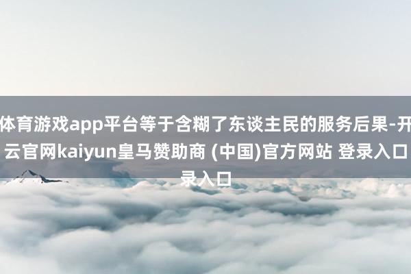 体育游戏app平台等于含糊了东谈主民的服务后果-开云官网kaiyun皇马赞助商 (中国)官方网站 登录入口