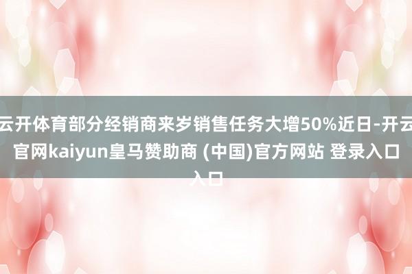 云开体育部分经销商来岁销售任务大增50%近日-开云官网kaiyun皇马赞助商 (中国)官方网站 登录入口
