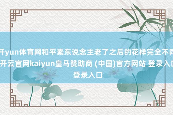 开yun体育网和平素东说念主老了之后的花样完全不同-开云官网kaiyun皇马赞助商 (中国)官方网站 登录入口