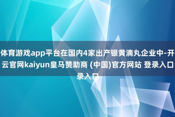 体育游戏app平台在国内4家出产银黄滴丸企业中-开云官网kaiyun皇马赞助商 (中国)官方网站 登录入口