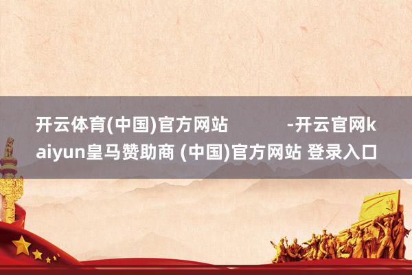 开云体育(中国)官方网站            -开云官网kaiyun皇马赞助商 (中国)官方网站 登录入口