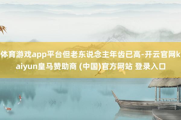 体育游戏app平台但老东说念主年齿已高-开云官网kaiyun皇马赞助商 (中国)官方网站 登录入口