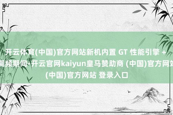 开云体育(中国)官方网站新机内置 GT 性能引擎 + AI 自适应调频期间-开云官网kaiyun皇马赞助商 (中国)官方网站 登录入口