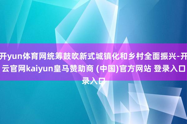 开yun体育网统筹鼓吹新式城镇化和乡村全面振兴-开云官网kaiyun皇马赞助商 (中国)官方网站 登录入口